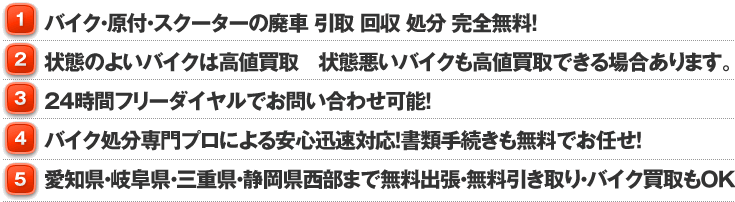 ①バイク・原付・スクーターの廃車 引取 回収 処分 完全無料！②価値のあるバイクは高価買取！！③24時間フリーダイヤルでお問い合わせ可能！④専門スタッフによる安心対応！書類手続きも全てお任せ！⑤愛知県・三重県・岐阜県ならどこにでも無料引上げ！