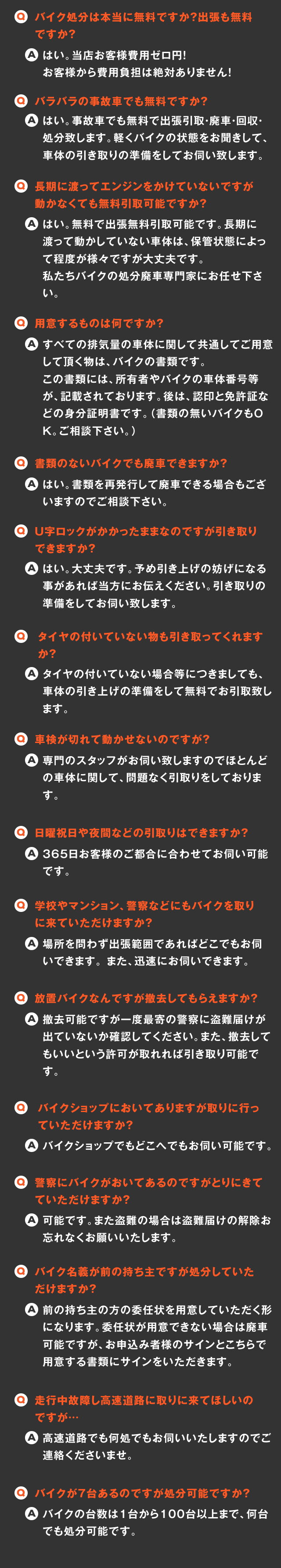 
    Q.バイク処分は本当に無料ですか？出張も無料ですか？
    A.はい。当店お客様費用ゼロ円！お客様から費用負担は絶対ありません！
    Q.バラバラの事故車でも無料ですか？
    A.はい。事故車でも無料で出張引取・廃車・回収・処分致します。軽くバイクの状態をお聞きして、車体の引き取りの準備をしてお伺い致します。
    Q.長期に渡ってエンジンをかけていないですが動かなくても無料引取可能ですか？
    A.はい。無料で出張無料引取可能です。長期に渡って動かしていない車体は、保管状態によって程度が様々ですが大丈夫です。
	私たちバイクの処分廃車専門家にお任せ下さい。　
    Q.用意するものは何ですか？
    A.すべての排気量の車体に関して共通してご用意して頂く物は、バイクの書類です。
    この書類には、所有者やバイクの車体番号等が、記載されております。後は、認印と免許証などの身分証明書です。（書類の無いバイクもＯＫ。ご相談下さい。）
    Q.書類のないバイクでも廃車できますか？
    A.はい。書類を再発行して廃車できる場合もございますのでご相談下さい。
    Q.U字ロックがかかったままなのですが引き取りできますか？
    A.はい。大丈夫です。予め引き上げの妨げになる事があれば当方にお伝えください。引き取りの準備をしてお伺い致します。
    