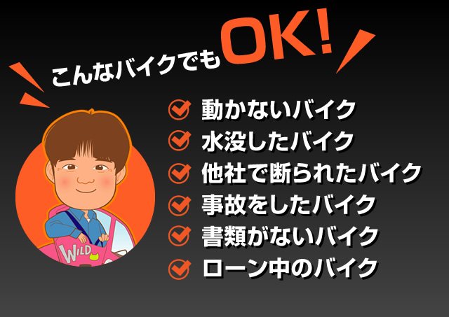 こんなバイクでもOK!
    動かないバイク
    水没したバイク
    他社で断られたバイク
    事故をしたバイク
    書類がないバイク
    ローン中のバイク