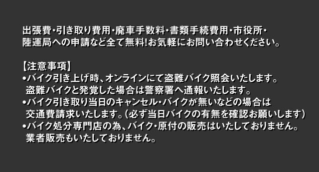 出張費・引き取り費用・廃車手数料・書類手続費用・市役所・
    陸運局への申請など全て無料！お気軽にお問い合わせください。
    注意事項?バイク引き上げ時、オンラインにて盗難バイク照会いたします。
     盗難バイクと発覚した場合は警察署へ通報いたします。
    ?バイク引き取り当日のキャンセル・バイクが無いなどの場合は
     交通費請求いたします。（必ず当日バイクの有無を確認お願いします）
    ?バイク処分専門店の為、バイク・原付の販売はいたしておりません。
     業者販売もいたしておりません。