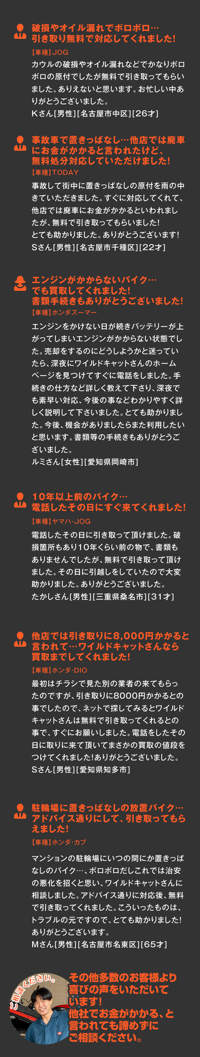 
    破損やオイル漏れでボロボロ…引き取り無料で対応してくれました！【車種】JOG
    カウルの破損やオイル漏れなどでかなりボロボロの原付でしたが無料で引き取ってもらいました。ありえないと思います。お忙しい中ありがとうございました。
    Kさん[男性][名古屋市中区][26才]
    
    事故車で置きっぱなし…他店では廃車にお金がかかると言われたけど、無料処分対応していただけました！【車種】TODAY
    事故して街中に置きっぱなしの原付を雨の中きていただきました。すぐに対応してくれて、他店では廃車にお金がかかるといわれましたが、無料で引き取ってもらいました！
    とても助かりました。ありがとうございます！
    Sさん[男性][名古屋市千種区][22才]
    
    エンジンがかからないバイク…でも買取してくれました！書類手続きもありがとうございました！【車種】ホンダズーマー
    エンジンをかけない日が続きバッテリーが上がってしまいエンジンがかからない状態でした。売却をするのにどうしようかと迷っていたら、深夜にワイルドキャットさんのホームページを見つけてすぐに電話をしました。
    手続きの仕方など詳しく教えて下さり、深夜でも素早い対応、今後の事などわかりやすく詳しく説明して下さいました。とても助かりました。今後、機会がありましたらまた利用したいと思います。書類等の手続きもありがとうございました。
    ルミさん[女性][愛知県岡崎市]
    
	10年以上前のバイク…電話したその日にすぐ来てくれました！【車種】ヤマハ・JOG
    電話したその日に引き取って頂けました。破損箇所もあり１０年くらい前の物で、書類もありませんでしたが、無料で引き取って頂けました。その日に引越しをしていたので大変助かりました。ありがとうございました。
    たかしさん[男性][三重県桑名市][31才]
    